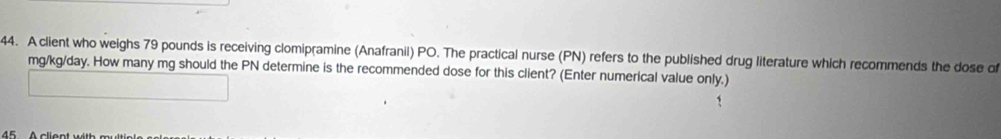 A client who weighs 79 pounds is receiving clomipramine (Anafranil) PO. The practical nurse (PN) refers to the published drug literature which recommends the dose of
mg/kg/day. How many mg should the PN determine is the recommended dose for this client? (Enter numerical value only.)
45 c ient