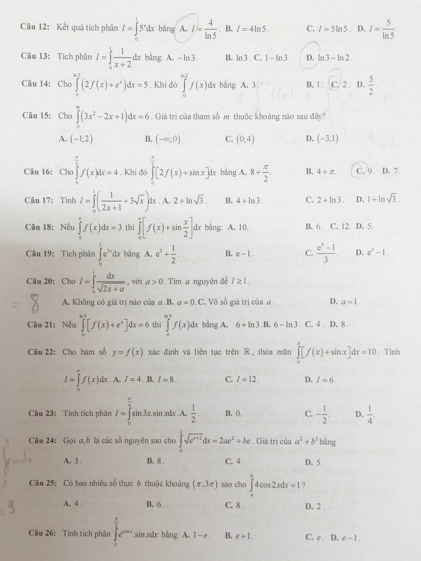 Kết quả tích phân I=∈tlimits^15^xdx băng A. I= 4/ln 5 . B. I=4ln 5. C. I=5ln 5 D. I= 5/ln 5 .
Câu 13: Tích phân I=∈tlimits _0^(1frac 1)x+2dx bằng: A. - ln3 . B. ln 3 . C. 1-ln 3. D. ln 3-ln 2.
Câu 14: Cho ∈tlimits _0^((ln 2)(2f(x)+e^x))dx=5. Khi đó ∈tlimits _0^((ln 2)f(x) dx bằng A. 3 ^) B. 1.(C,2 D.  5/2 .
^circ 
Câu 15: Cho ∈tlimits _0^(m(3x^2)-2x+1)dx=6. Giá trị của tham số m thuộc khoảng nào sau đây?
A. (-1;2) B. (-∈fty ,0) C. (0;4) D. (-3;1)
 1/2 
Câu 16: Cho ∈t f(x)dx=4. Khi đó ∈tlimits _0^((frac π)2)[2f(x)+sin x]dx 5 bằng A. 8+ π /2 . B. 4+π . C. 9. D. 7.
Câu 17: Tính I=∈tlimits _0^(1(frac 1)2x+1+3sqrt(x))d x . A. 2+ln sqrt(3). B. 4+ln 3. C. 2+ln 3. D. 1+ln sqrt(3).
Câu 18: Nếu ∈tlimits _0^((π)f(x)dx=3 thì ∈tlimits _0^(π)[f(x)+sin frac x)2] dx bằng: A. 10. B. 6. C. 12. D. 5.
Câu 19: Tích phân ∈tlimits _0^(1e^3x)dx bǎng. A. e^3+ 1/2 . B. e-1. C  (e^3-1)/3 . D. e^3-1.
Câu 20: Cho I=∈tlimits _0^(1frac dx)sqrt(2x+a) , với a>0.  Tim a nguyên để I≥ 1.
A. Không có giá trị nào của a.B. a=0.C C. Vô số giá trị của α , D. a=1.
Câu 21: Nếu ∈tlimits _0^((ln 3)[f(x)+e^x)]dx=6 thì ∈tlimits _0^((ln 3)f(x)dx bằng A. 6+ln 3) B. 6-ln 3. C. 4 . D. 8 .
Câu 22: Cho hàm số y=f(x) xác định và liên tục trên R, thỏa mãn ∈tlimits _0^((π)[f(x)+sin x]dx=10 、 Tinh
I=∈tlimits _0)f(x)dx. A. I=4. B. I=8. C. I=12. D. I=6.
Câu 23: Tính tích phân I=∈tlimits _0^((frac π)4)sin 3x. sin xdx .A.  1/2 . B. 0. C. - 1/2 . D,  1/4 .
Câu 24: Gọi a,b là các số nguyên sao cho ∈tlimits _0^(2sqrt(e^x+2))dx=2ae^2+be. Giả trị của a^2+b^2 bằng
A. 3 . B. 8 C. 4 . D. 5 .
Câu 25: Có bao nhiêu số thực 6 thuộc khoảng (π ,3π ) sao cho ∈tlimits _x^(k4cos 2xdx=1
A. 4 . B. 6 . C. 8 
D. 2 
Câu 26: Tính tích phân ∈tlimits _0^(frac π)2)e^(cos x),.sin xdx bằng: A. 1- e . B. e+1. C. e . D. e-1.