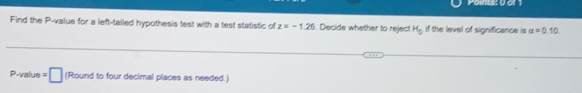 Find the P -value for a left-tailed hypothesis test with a test statistic of z=-1.26. Decide whether to reject H_0 if the level of significance is alpha =0.10
□ Round ur decimal places as needed.)