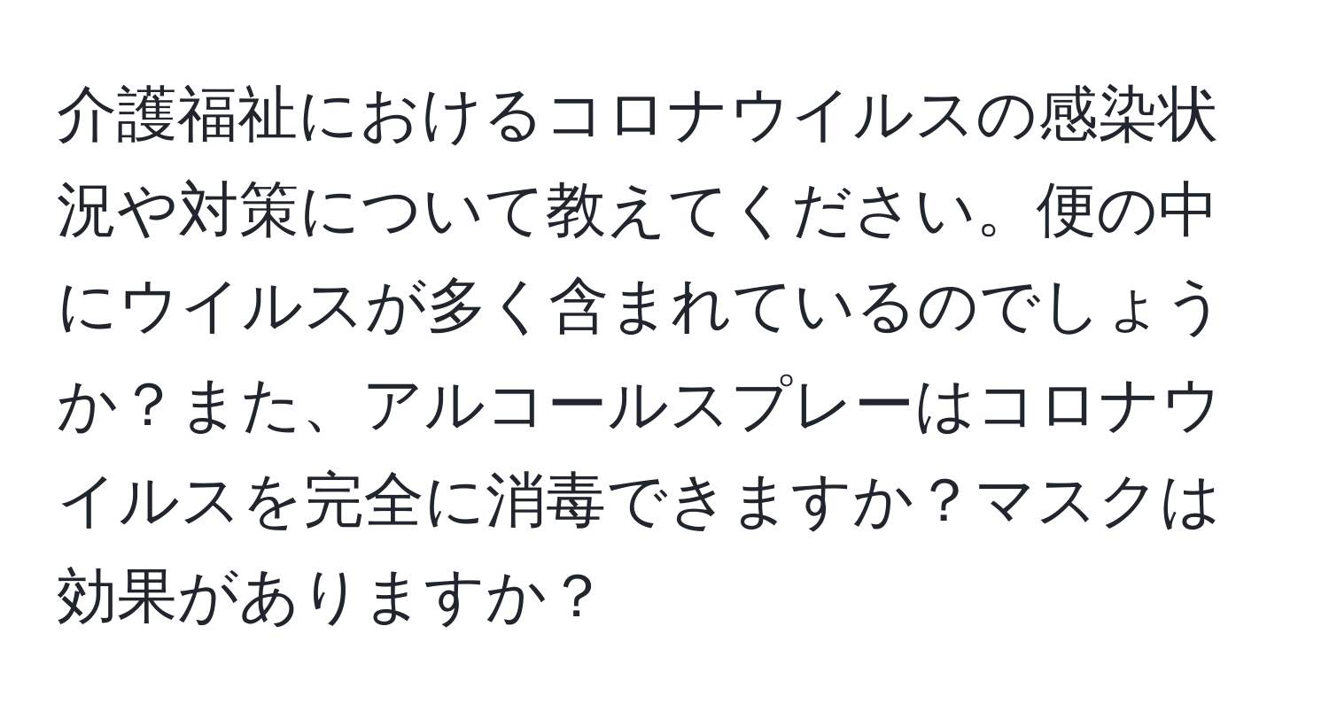 介護福祉におけるコロナウイルスの感染状況や対策について教えてください。便の中にウイルスが多く含まれているのでしょうか？また、アルコールスプレーはコロナウイルスを完全に消毒できますか？マスクは効果がありますか？