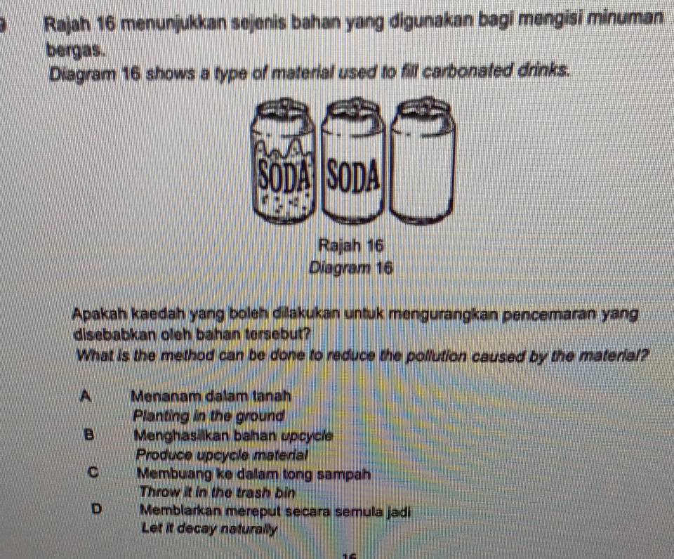 Rajah 16 menunjukkan sejenis bahan yang digunakan bagi mengisi minuman
bergas.
Diagram 16 shows a type of material used to fill carbonated drinks.
Apakah kaedah yang boleh dilakukan untuk mengurangkan pencemaran yang
disebabkan oleh bahan tersebut?
What is the method can be done to reduce the pollution caused by the material?
A Menanam dalam tanah
Planting in the ground
B Menghasilkan bahan upcycle
Produce upcycle material
C Membuang ke dalam tong sampah
Throw it in the trash bin
D Membiarkan mereput secara semula jadi
Let it decay naturally