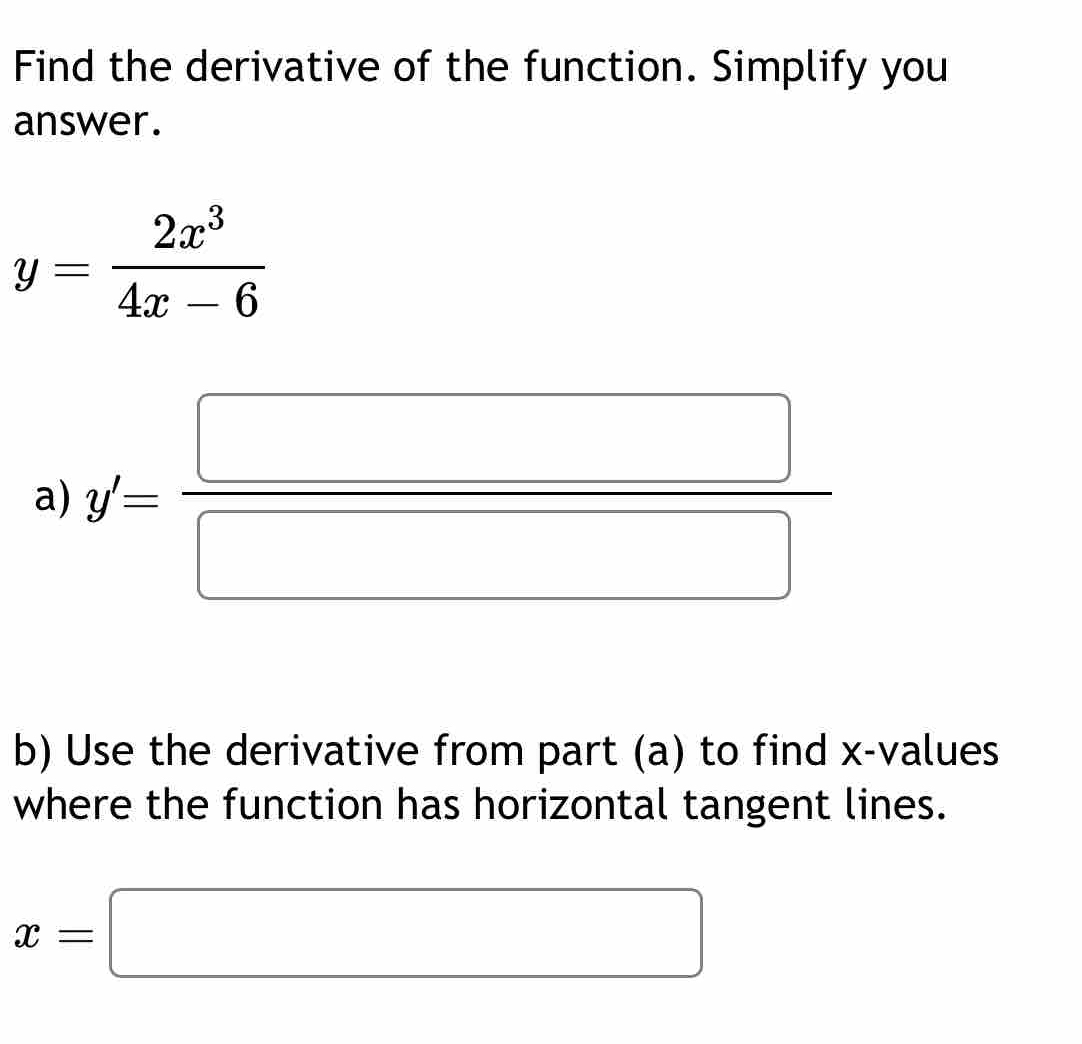 Find the derivative of the function. Simplify you 
answer.
y= 2x^3/4x-6 
a) y'= □ /□  
b) Use the derivative from part (a) to find x -values 
where the function has horizontal tangent lines.
x=□