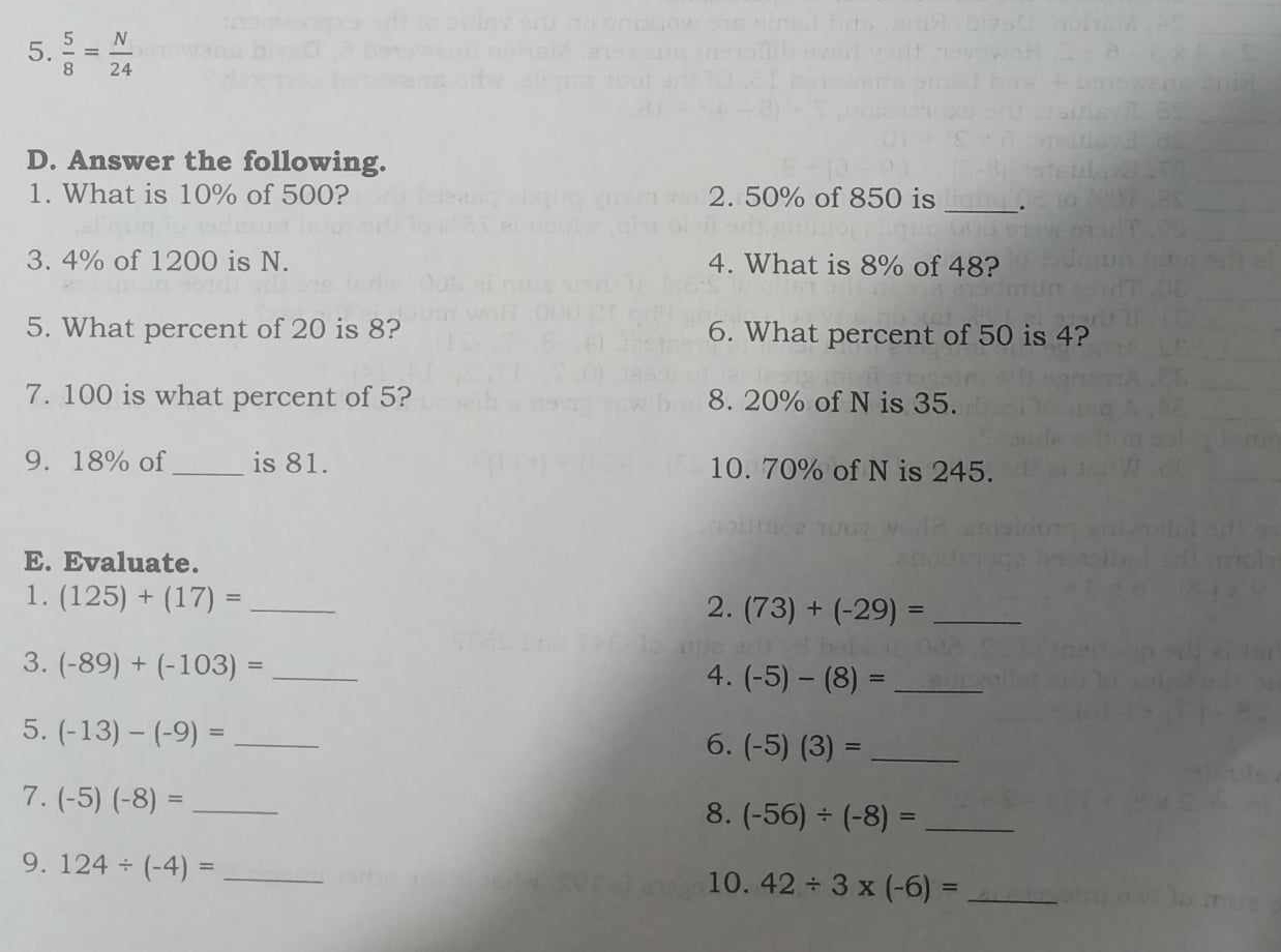  5/8 = N/24 
D. Answer the following. 
1. What is 10% of 500? 2. 50% of 850 is_ 
3. 4% of 1200 is N. 4. What is 8% of 48? 
5. What percent of 20 is 8? 6. What percent of 50 is 4? 
7. 100 is what percent of 5? 8. 20% of N is 35. 
9. 18% of _is 81. 10. 70% of N is 245. 
E. Evaluate. 
1. (125)+(17)= _ 
2. (73)+(-29)= _ 
3. (-89)+(-103)= _ 
4. (-5)-(8)= _ 
5. (-13)-(-9)= _ 
6. (-5)(3)= _ 
7. (-5)(-8)= _ 
8. (-56)/ (-8)= _ 
9. 124/ (-4)= _ 
10. 42/ 3* (-6)= _