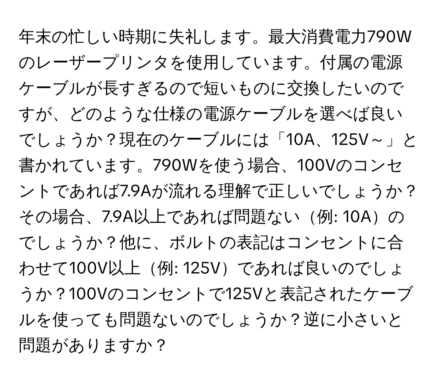 年末の忙しい時期に失礼します。最大消費電力790Wのレーザープリンタを使用しています。付属の電源ケーブルが長すぎるので短いものに交換したいのですが、どのような仕様の電源ケーブルを選べば良いでしょうか？現在のケーブルには「10A、125V～」と書かれています。790Wを使う場合、100Vのコンセントであれば7.9Aが流れる理解で正しいでしょうか？その場合、7.9A以上であれば問題ない例: 10Aのでしょうか？他に、ボルトの表記はコンセントに合わせて100V以上例: 125Vであれば良いのでしょうか？100Vのコンセントで125Vと表記されたケーブルを使っても問題ないのでしょうか？逆に小さいと問題がありますか？