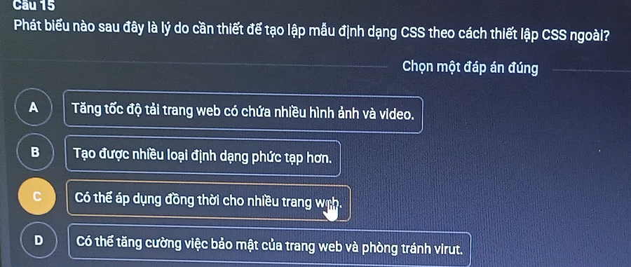 Cầu 15
Phát biểu nào sau đây là lý do cần thiết để tạo lập mẫu định dạng CSS theo cách thiết lập CSS ngoài?
Chọn một đáp án đúng
A Tăng tốc độ tải trang web có chứa nhiều hình ảnh và video.
B Tạo được nhiều loại định dạng phức tạp hơn.
C Có thể áp dụng đồng thời cho nhiều trang wch.
D Có thể tăng cường việc bảo mật của trang web và phòng tránh virut.