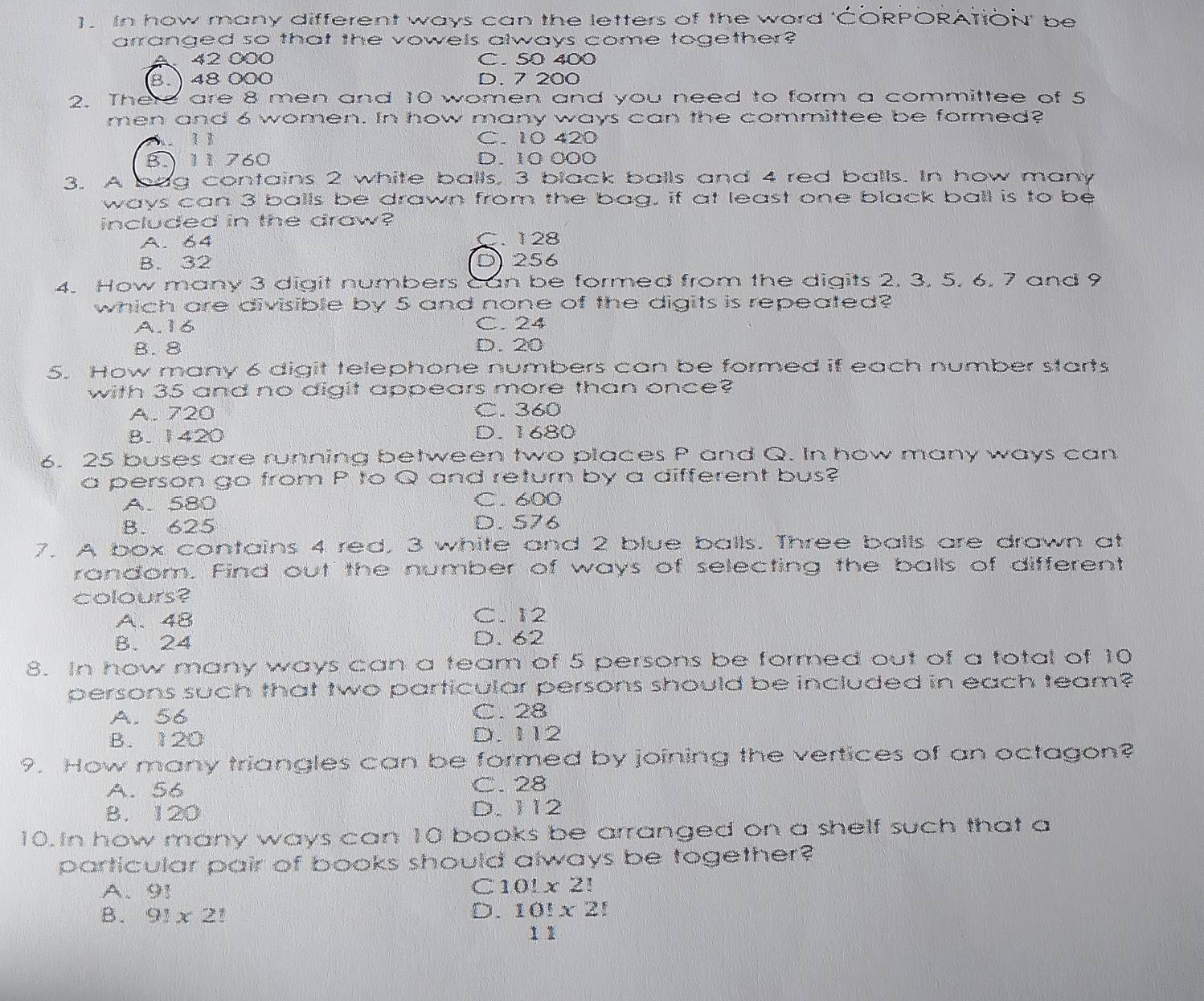 In how many different ways can the letters of the word 'CORPORATION' be
arranged so that the vowels always come together?
42 000 C. 50 400
8. 48 000 D. 7 200
2. There are 8 men and 10 women and you need to form a committee of 5
men and 6 women. In how many ways can the committee be formed?
b l C. 10 420
B. 11 760 D. 10 000
3. A bag contains 2 white balls, 3 black balls and 4 red balls. In how many
ways can 3 balls be drawn from the bag, if at least one black ball is to be
included in the draw?
A. 64 C. 128
B. 32 D 256
4. How many 3 digit numbers Can be formed from the digits 2, 3, 5, 6, 7 and 9
which are divisible by 5 and none of the digits is repeated?
A. 16 C. 24
B. 8 D. 20
5. How many 6 digit telephone numbers can be formed if each number starts
with 35 and no digit appears more than once?
A. 720 C. 360
B. 1420 D. 1680
6. 25 buses are running between two places P and Q. In how many ways can
a person go from P to Q and return by a different bus?
A. 580 C. 600
B. 625 D. 576
7. A box contains 4 red, 3 white and 2 blue balls. Three balls are drawn at
random. Find out the number of ways of selecting the balls of different
colours?
A. 48 C. 12
B. 24 D. 62
8. In how many ways can a team of 5 persons be formed out of a total of 10
persons such that two particular persons should be included in each team?
A. 56 C. 28
B. 120 D. 112
9. How many triangles can be formed by joining the vertices of an octagon?
A. 56 C. 28
B. 120 D. 112
10. In how many ways can 10 books be arranged on a shelf such that a
particular pair of books should always be together?
A. 91 C10Lx 2!
B. 91* 2
D. 10!* 2