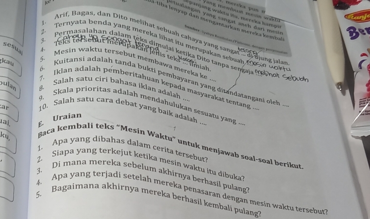 mereka pun n 
y a ng membuat mesin w a 
letualangan yang sängät anch dari mesin 
Ja-tiba İenyap dan mengantarkan mereka kembal 
Arif, Bagas, dan Dito melihat sebuah cahaya yang sangat of djung jalan 
a 
Gember: Syahıya Rembulan/Pintome, dengan penyemnan 
2. Ternyata benda yang mereka lihat itu merupakan sebuah 
h. 
3. Permasalahan dalam teks dimulai ketika Dito tanpa sengaja º 
5 
sesual Mesin waktu tersebut membawa mereka ke ... 
kau 
6. Kuitansi adalah tanda bukti pembayaran yang ditandatangani oleh .. 
bulan 8. Salah satu ciri bahasa iklan adalah .... 
7. Iklan adalah pemberitahuan kepada masyarakat tentang .. 
ar 
9. Skala prioritas adalah mendahulukan sesuatu yang ... 
10. Salah satu cara debat yang baik adalah .... 
1al, E. Uraian 
ku, 
Baca kembali teks “Mesin Waktu” untuk menjawab soal-soal berikut 
1. Apa yang dibahas dalam cerita tersebut? 
2. Siapa yang terkejut ketika mesin waktu itu dibuka? 
3. Di mana mereka sebelum akhirnya berhasil pulang? 
4. Apa yang terjadi setelah mereka penasaran dengan mesin waktu tersebut? 
5. Bagaimana akhirnya mereka berhasil kembali pulang?