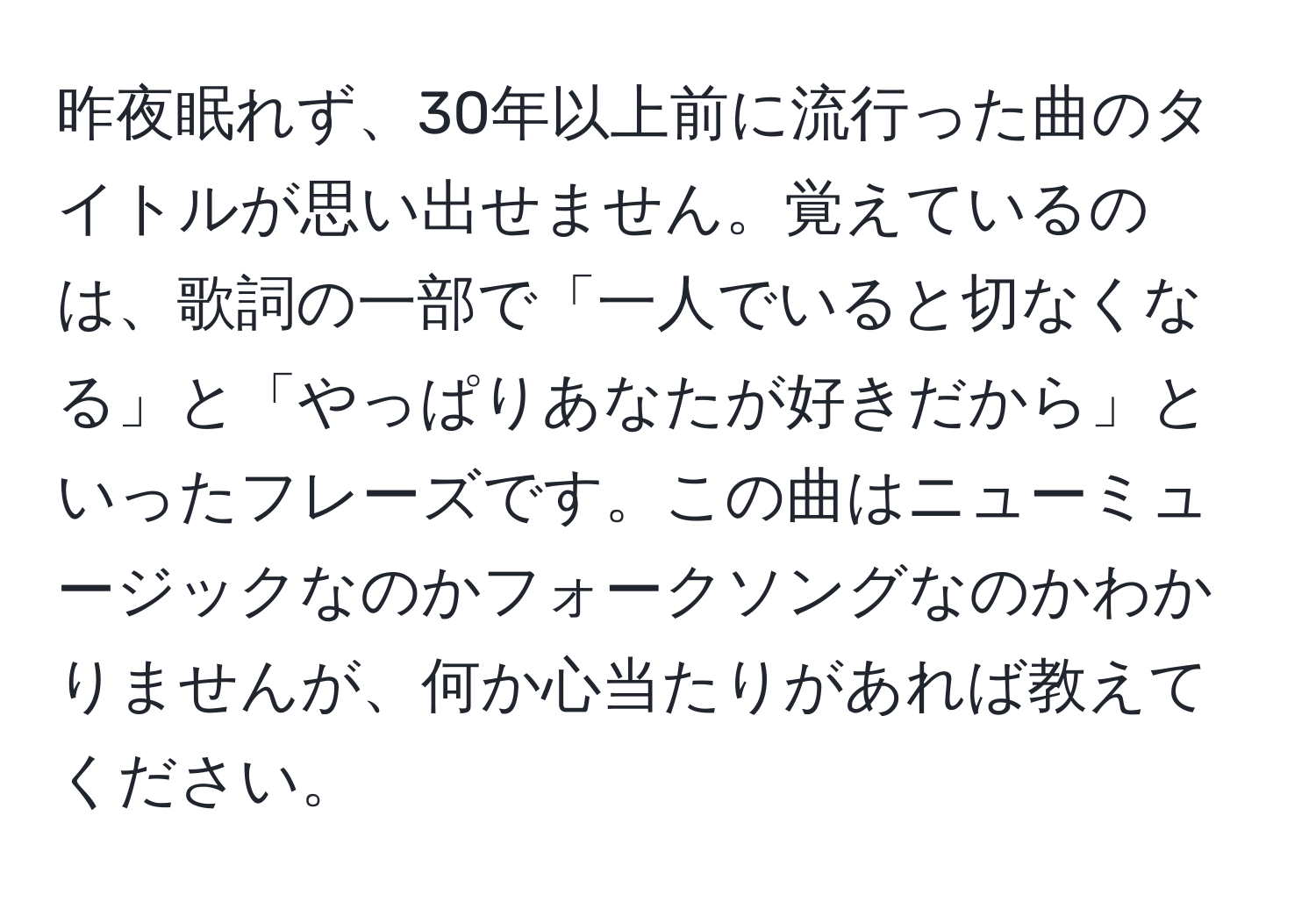 昨夜眠れず、30年以上前に流行った曲のタイトルが思い出せません。覚えているのは、歌詞の一部で「一人でいると切なくなる」と「やっぱりあなたが好きだから」といったフレーズです。この曲はニューミュージックなのかフォークソングなのかわかりませんが、何か心当たりがあれば教えてください。