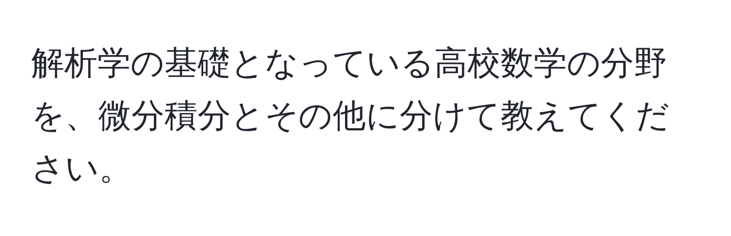 解析学の基礎となっている高校数学の分野を、微分積分とその他に分けて教えてください。