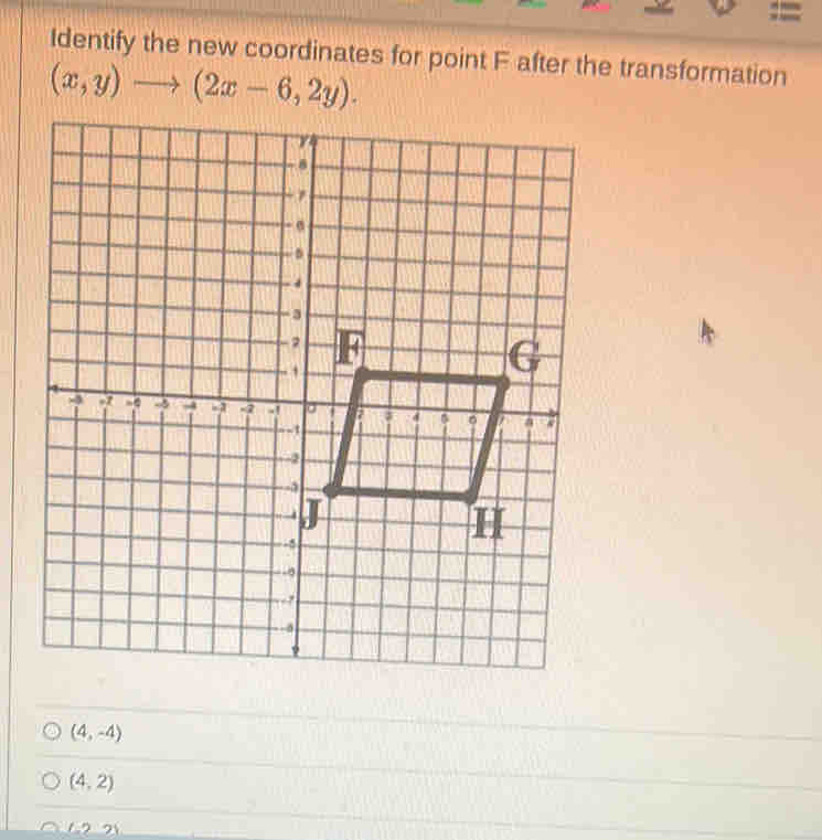 =
Identify the new coordinates for point F after the transformation
(x,y)to (2x-6,2y).
(4,-4)
(4,2)
2 _ 1.221