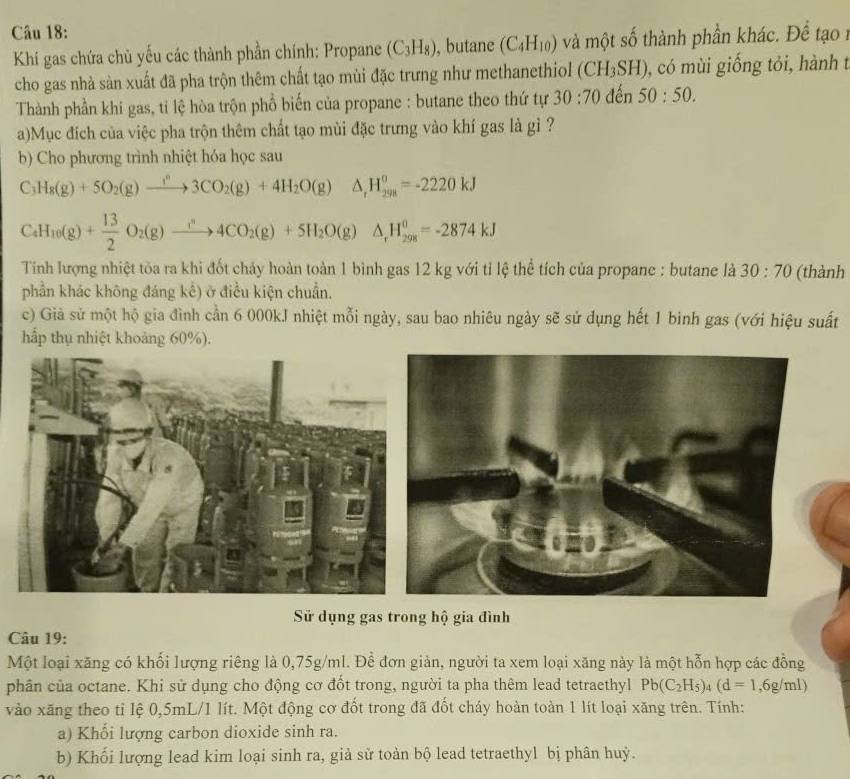 Khí gas chứa chủ yếu các thành phần chính: Propane (C_3H_8) , butane (C_4H_10) và một số thành phần khác. Để tạo 1
cho gas nhà sàn xuất đã pha trộn thêm chất tạo mùi đặc trưng như methanethiol (CH_3SH) , có mùi giống tỏi, hành t
Thành phần khi gas, ti lệ hòa trộn phổ biến của propane : butane theo thứ tự 30:70 đến 50:50.
a)Mục đích của việc pha trộn thêm chất tạo mùi đặc trưng vào khí gas là gì ?
b) Cho phương trình nhiệt hóa học sau
C H_8(g)+5O_2(g)to 3CO_2(g)+4H_2O(g) △ _rH_(298)^o=-2220kJ
C_4H_10(g)+ 13/2 O_2(g)xrightarrow i^n4CO_2(g)+5H_2O(g)△ ,H_(298)^0=-2874kJ
Tỉnh lượng nhiệt tòa ra khi đốt chảy hoàn toàn 1 bình gas 12 kg với tỉ lệ thể tích của propane : butane là 30:70 (thành
phần khác không đáng kế) ở điều kiện chuẩn.
c) Già sử một hộ gia đình cần 6 000kJ nhiệt mỗi ngày, sau bao nhiêu ngày sẽ sử dụng hết 1 binh gas (với hiệu suất
hấp thụ nhiệt khoảng 60%).
Sử dụng gas trong hộ gia đình
Câu 19:
Một loại xăng có khối lượng riêng là 0,75g/ml. Để đơn giản, người ta xem loại xăng này là một hỗn hợp các đồng
phân của octane. Khi sử dụng cho động cơ đốt trong, người ta pha thêm lead tetraethyl Pb(C_2H_5)_4(d=1,6g/ml)
vào xăng theo tỉ lệ 0,5mL/1 lít. Một động cơ đốt trong đã đốt cháy hoàn toàn 1 lít loại xăng trên. Tính:
a) Khối lượng carbon dioxide sinh ra.
b) Khối lượng lead kim loại sinh ra, giả sử toàn bộ lead tetraethyl bị phân huỷ.