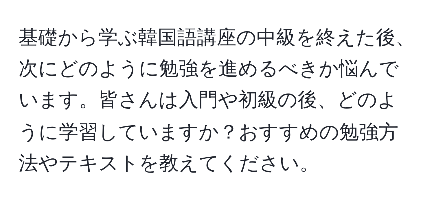 基礎から学ぶ韓国語講座の中級を終えた後、次にどのように勉強を進めるべきか悩んでいます。皆さんは入門や初級の後、どのように学習していますか？おすすめの勉強方法やテキストを教えてください。