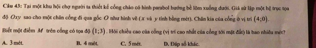 Tại một khu hội chợ người ta thiết kế cổng chảo có hình parabol hướng bề lõm xuống dưới. Giả sử lập một hệ trục tọa
độ Oxy sao cho một chân cổng đi qua gốc O như hình vẽ (x và y tính bằng mét). Chân kia của cổng ở vị trí (4;0). 
Biết một điểm Mỹtrên cổng có tọa độ (1;3). Hỏi chiều cao của cổng (vị trí cao nhất của cồng tới mặt đất) là bao nhiêu mét?
A. 3 mét. B. 4 mét. C. 5 mét. D. Đáp số khác.