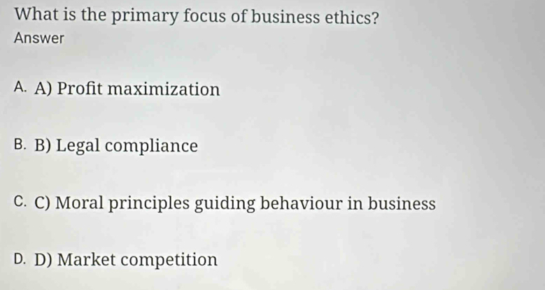 What is the primary focus of business ethics?
Answer
A. A) Profit maximization
B. B) Legal compliance
C. C) Moral principles guiding behaviour in business
D. D) Market competition