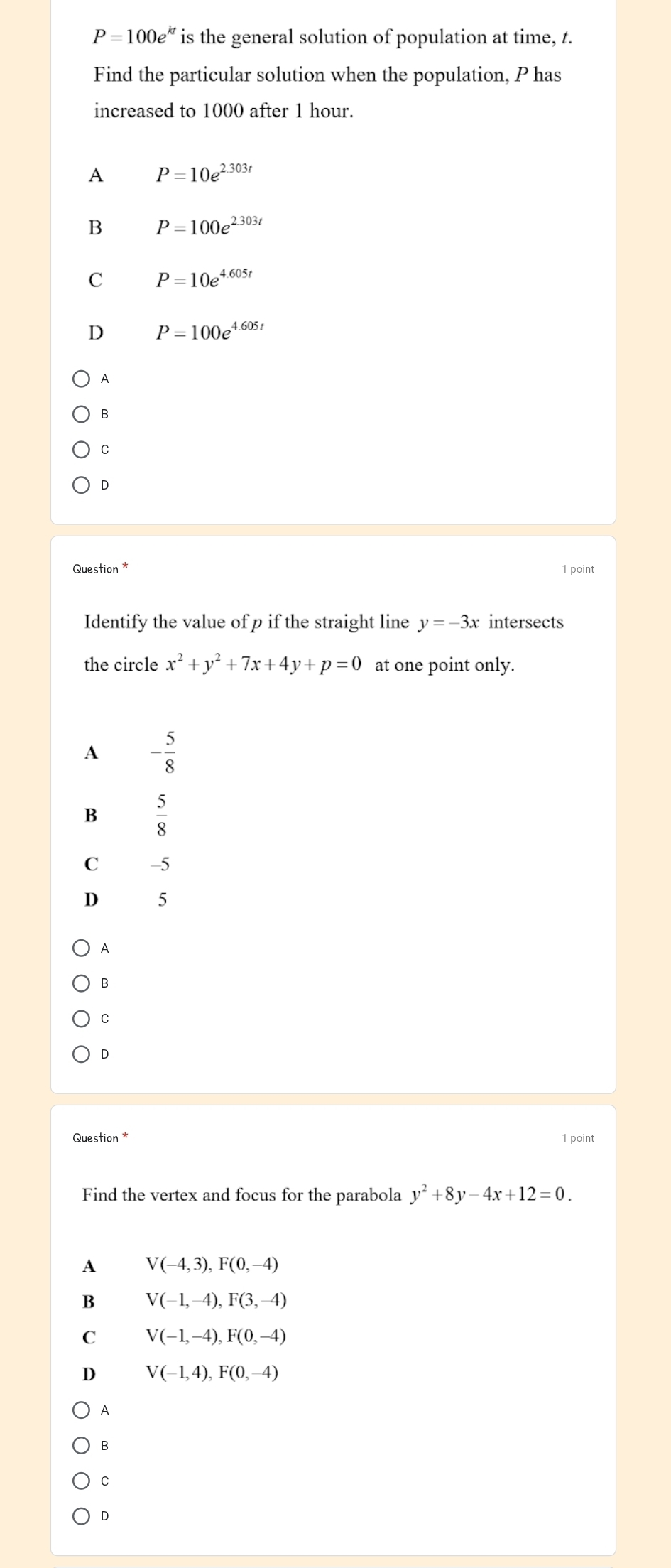 P=100e^(kt) is the general solution of population at time, t.
Find the particular solution when the population, P has
increased to 1000 after 1 hour.
A P=10e^(2.303t)
B P=100e^(2.303t)
C P=10e^(4.605t)
D P=100e^(4.605t)
A
B
C
D
Question * 1 point
Identify the value of p if the straight line y=-3x intersects
the circle x^2+y^2+7x+4y+p=0 at one point only.
A - 5/8 
B  5/8 
C -5
D 5
A
B
C
D
Question * 1 point
Find the vertex and focus for the parabola y^2+8y-4x+12=0.
A V(-4,3), F(0,-4)
B V(-1,-4), F(3,-4)
C V(-1,-4), F(0,-4)
D V(-1,4), F(0,-4)
A
B
C
D