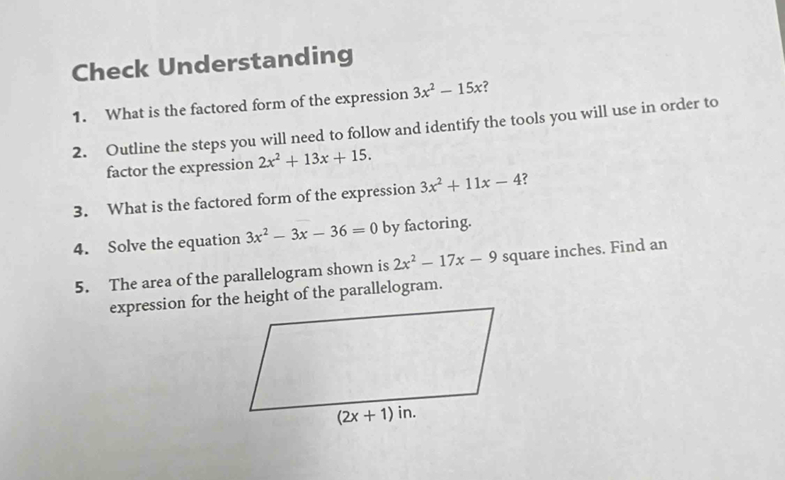 Check Understanding
1. What is the factored form of the expression 3x^2-15x ?
2. Outline the steps you will need to follow and identify the tools you will use in order to
factor the expression 2x^2+13x+15.
3. What is the factored form of the expression 3x^2+11x-4 ?
4. Solve the equation 3x^2-3x-36=0 by factoring.
5. The area of the parallelogram shown is 2x^2-17x-9 square inches. Find an
expression for the height of the parallelogram.