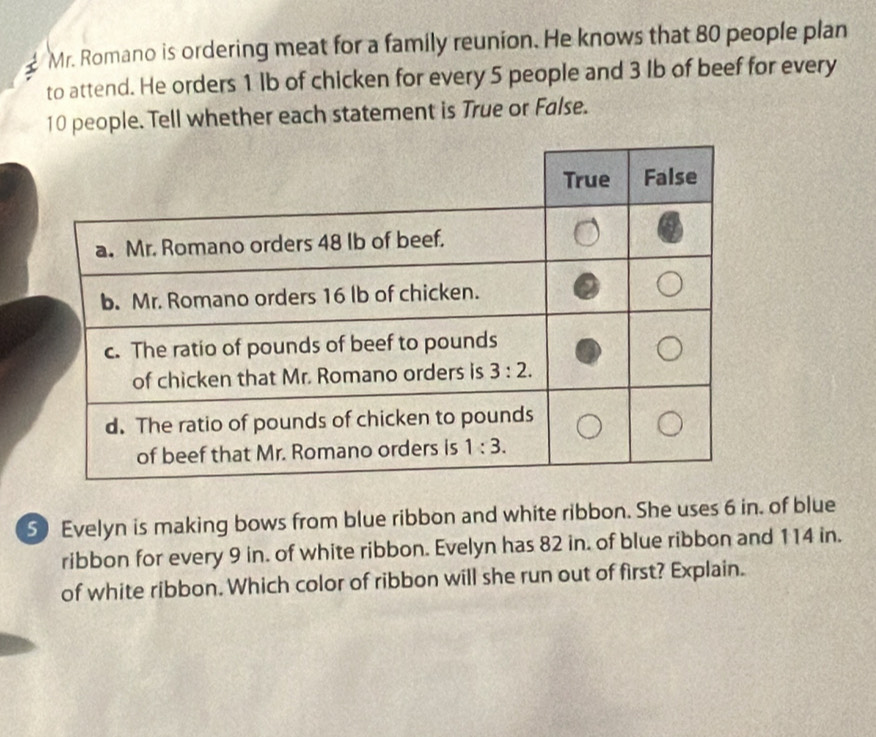 Mr. Romano is ordering meat for a family reunion. He knows that 80 people plan
to attend. He orders 1 Ib of chicken for every 5 people and 3 lb of beef for every
10 people. Tell whether each statement is True or False.
5) Evelyn is making bows from blue ribbon and white ribbon. She uses 6 in. of blue
ribbon for every 9 in. of white ribbon. Evelyn has 82 in. of blue ribbon and 114 in.
of white ribbon. Which color of ribbon will she run out of first? Explain.