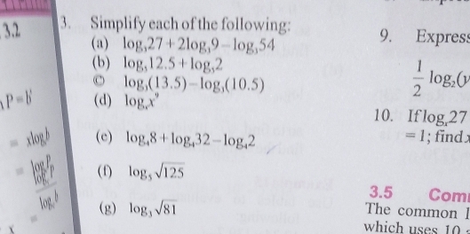 32 3. Simplify each of the following: 9. Express 
(a) log _327+2log _39-log _354
(b) log _512.5+log _52
c log _3(13.5)-log _3(10.5)
(P=b (d) log _xx^9
 1/2 log _2(y
10. If log _x27
=xlog b (e) log _48+log _432-log _42 =1; find x
=frac (log _e)^plog _eb (f) log _5sqrt(125)
3.5 Com 
(g) log _3sqrt(81)
The common l 
which uses 10