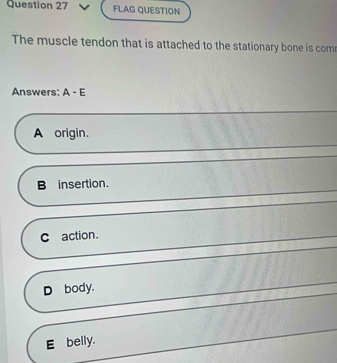 FLAG QUESTION
The muscle tendon that is attached to the stationary bone is comr
Answers: A - E
A origin.
B insertion.
C action.
D body.
E belly.