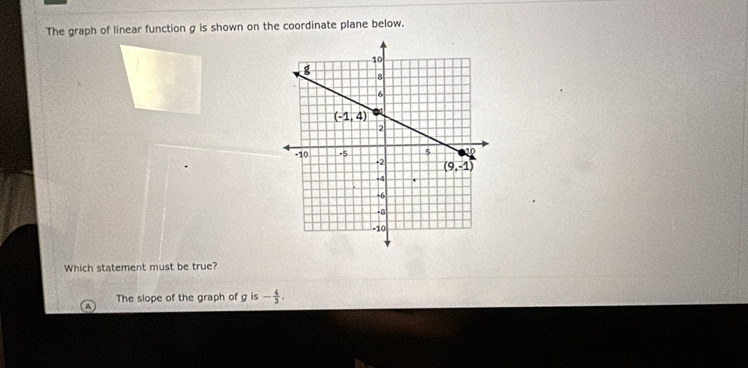 The graph of linear function g is shown on the coordinate plane below.
Which statement must be true?
The slope of the graph of g is - 4/3 .