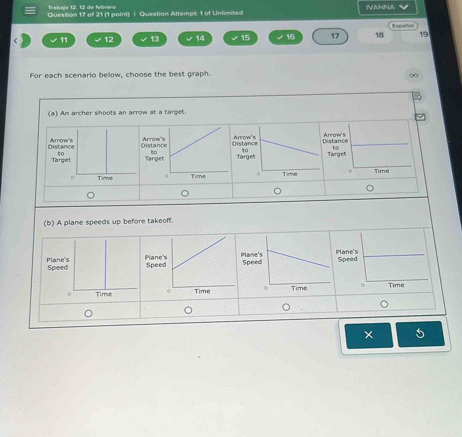 Trabajo 12. 12 de febrero IVANNA
Question 17 of 21 (1 point) | Question Attempt: 1 of Unlimited
Español
11 12 13 14 15 16 17 18 19
For each scenario below, choose the best graph.
(a) An archer shoots an arrow at a target.

(b) A plane speeds up before takeoff.
×