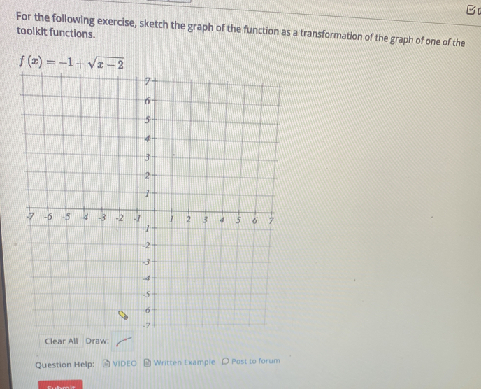 For the following exercise, sketch the graph of the function as a transformation of the graph of one of the
toolkit functions.
Clear All Draw:
Question Help: VIDEO  Written Example D Post to forum
Cubmit