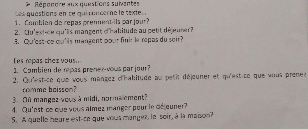 Répondre aux questions suivantes 
Les questions en ce qui concerne le texte... 
1. Combien de repas prennent-ils par jour? 
2. Qu'est-ce qu'ils mangent d’habitude au petit déjeuner? 
3. Qu’est-ce qu'ils mangent pour finir le repas du soir? 
Les repas chez vous... 
1. Combien de repas prenez-vous par jour? 
2. Qu'est-ce que vous mangez d'habitude au petit déjeuner et qu'est-ce que vous prenez 
comme boisson? 
3. Où mangez-vous à midi, normalement? 
4. Qu'est-ce que vous aimez manger pour le déjeuner? 
5. A quelle heure est-ce que vous mangez, le soir, à la maison?