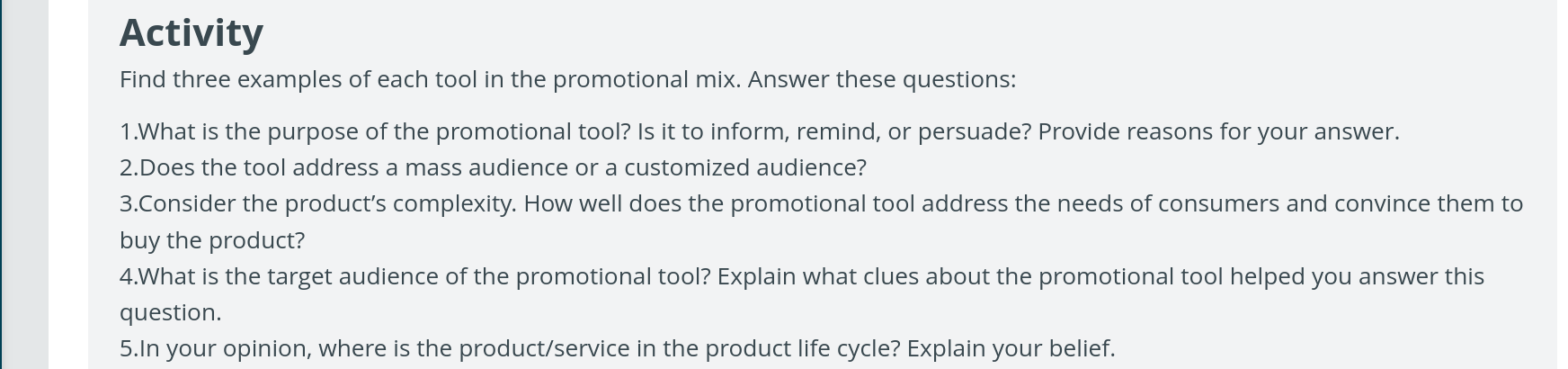 Activity 
Find three examples of each tool in the promotional mix. Answer these questions: 
1.What is the purpose of the promotional tool? Is it to inform, remind, or persuade? Provide reasons for your answer. 
2.Does the tool address a mass audience or a customized audience? 
3.Consider the product’s complexity. How well does the promotional tool address the needs of consumers and convince them to 
buy the product? 
4.What is the target audience of the promotional tool? Explain what clues about the promotional tool helped you answer this 
question. 
5.In your opinion, where is the product/service in the product life cycle? Explain your belief.