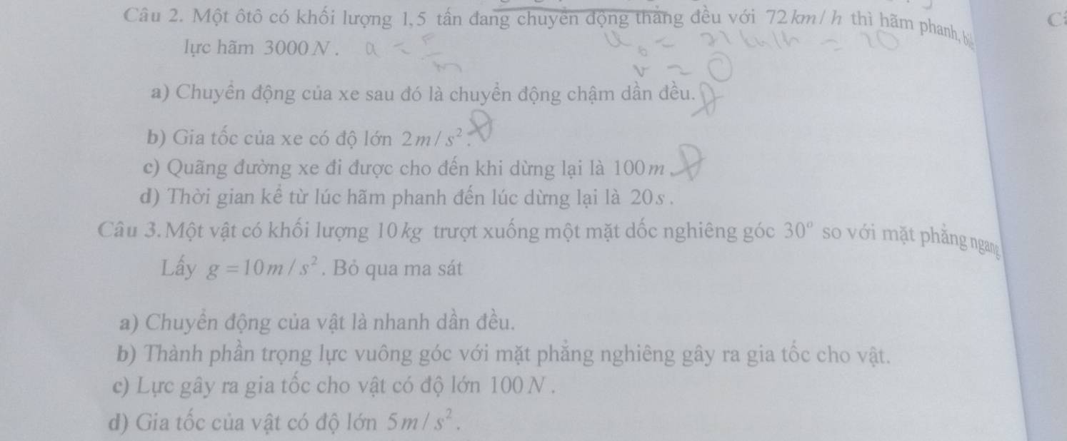 Một ôtô có khối lượng 1,5 tấn đang chuyển động tháng đều với 72 km/ h thì hãm phanh,b 
lực hãm 3000 N. 
a) Chuyển động của xe sau đó là chuyền động chậm dần đều. 
b) Gia tốc của xe có độ lớn 2m/s^2
c) Quãng đường xe đi được cho đến khi dừng lại là 100m
d) Thời gian kể từ lúc hãm phanh đến lúc dừng lại là 20s. 
Câu 3. Một vật có khối lượng 10 kg trượt xuống một mặt dốc nghiêng góc 30° so với mặt phăng ngang 
Lấy g=10m/s^2. Bỏ qua ma sát 
a) Chuyển động của vật là nhanh dần đều. 
b) Thành phần trọng lực vuông góc với mặt phăng nghiêng gây ra gia tốc cho vật. 
c) Lực gây ra gia tốc cho vật có độ lớn 100 N. 
d) Gia tốc của vật có độ lớn 5m/s^2.