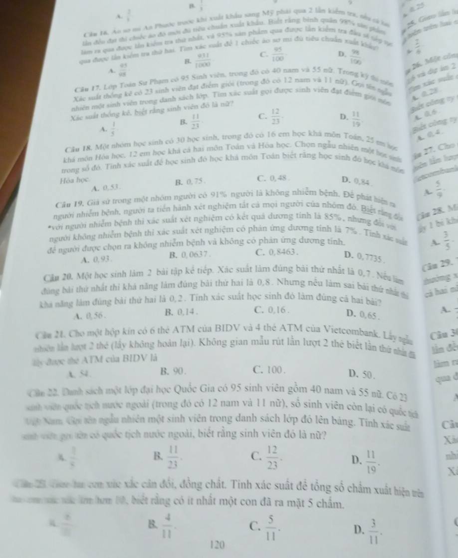 B  1/3 
a 0.23
A.  2/3  9
Cău M. Áo sơ mi An Phước trước khi xuất khẩu sang Mỹ phải qua 2 lần kiểm ta, nha cá 
tần đềo đạ ti chiếc áo đó mới đù tiêu chuẩn xuất khẩu. Biết rằng bình quân 98% sản dảm * 25. Giao Sámo 
làm ra qua được lần kiểm tra thứ nhất, và 95% sản phẩm qua được lần kiểm tra đầu sĩ tàp v
têm têm l 
qua được lần kiệm tra thờ bai. Tim xác suất đề 1 chiếc áo sơ mi đù tiêu chuẩn xuất khảt
B.  931/1000  C.  95/100 . D.  98/100  *  1/6 
A.  95/98 
Dốc Một củn
Câu 17, Lớp Toàn Sự Phạm có 95 Sinh viên, trong đó có 40 nam và 55 nữ. Trong ký t năn
16 vài đụợ ăm 2
Xác suất thống kê có 23 sinh viên đạt điểm giới (trong đó có 12 nam và 11 nữ), Gọi tên nẫn
tm xác suấc 
nhiên một sinh viên trong danh sách lớp. Tìm xác suất gọi được sinh viên đạt điểm giớ năn
Xác suất thống kê, biệt rằng sinh viên đô là nữ?
Bết công ty 40.28
C.  12/23 .
D.
A.  1/5 
B.  11/23   11/19 .
giết công ty
4.0. 4.
Câu 18, Một nhóm học sinh có 30 học sinh, trong đó có 16 em học khá môn Toán, 25 mm vợ
khá môn Hóa học, 12 em học khả cá hai môn Toàn và Hóa học. Chọn ngẫu nhiên một lự sa ie 27. Cho
trong số đó. Tỉnh xác suất để học sinh đó học khá môn Toán biết răng học sinh đó học kia nôn Liên lên luy
a n band
Hòa học C. 0, 48 D. 0,84 .
A. 0,53. B. 0, 75 .
A.  5/9 ·
Câu 19, Giả sử trong một nhóm người có 91% người là không nhiễm bệnh. Để phát hiện m
người nhiễm bệnh, người ta tiền hành xét nghiệm tất cả mọi người của nhóm đó. Biết tăm đa (i 28. M)
*với người nhiễm bệnh thì xác suất xét nghiệm có kết quả dương tính là 85%, nhưng đối vớ gy l bi kh
người không nhiễm bệnh thi xác suất xét nghiệm có phản ứng đương tinh là 7% . Tính xác vật
để người được chọn ra không nhiễm bệnh và không có phản ứng dương tỉnh A.  3/5 -
A. 0, 93 . B. 0, 063 7 . C. 0,8463 . D. 0,7735 .
Câu 29. 1
Cầu 20. Một học sinh làm 2 bài tập kể tiếp. Xác suất làm đúng bài thử nhất là 0,7. Nếu làm thờng x
đùng bài thứ nhất thì khá năng làm đúng bài thứ hai là 0,8. Nhưng nều làm sai bài thứ nhất ti cá haá nì
kha năng làm đúng bài thử hai là 0,2 . Tính xác suất học sinh đỏ làm đúng cả hai bái?
C. 0,16 .
A. 
A. 0, 56 . B. 0,14 . D. 0,65 .
Cầa 2, Cho một hộp kín có 6 thẻ ATM của BIDV và 4 thẻ ATM của Vietcombank. Lấy nga
Câu 30
niên lần lượt 2 thể (lấy không hoàn I_3 ai). Không gian mẫu rút lần lượt 2 thẻ biểt lần thứ nhà đã
lần đề
lày được thể ATM của BIDV là
làm r
A. S4. B. 90 . C. 100 .
D. 50.
qua d
Câu 22. Danh sách một lớp đại học Quốc Gia có 95 sinh viên gồm 40 nam và 55 nữ. Có 23
sanh viên quốc tịch nước ngoài (trong đó có 12 nam và 11 nữ), số sinh viên còn lại có quốc tá
Vật Nam Gn têa ngẫu nhiên một sinh viên trong danh sách lớp đó lên bảng. Tinh xác suấn Cảt
sinh viên gui tên có quốc tịch nước ngoài, biết rằng sinh viên đó là nữ?
Xã
B.
C.
A.  1/8   11/23 .  12/23 .  11/19 .
D.
nh
X
ăm 25 Thao ta com xức xắc cản đổi, đồng chất. Tinh xác suất để tổng số chẩm xuất hiện trên
om mac năa lrm/hơm 10, biết rằng có ít nhất một con đã ra mặt 5 chẩm.
 8/□  
B.  4/11 .  5/11 .  3/11 .
C.
D.
120