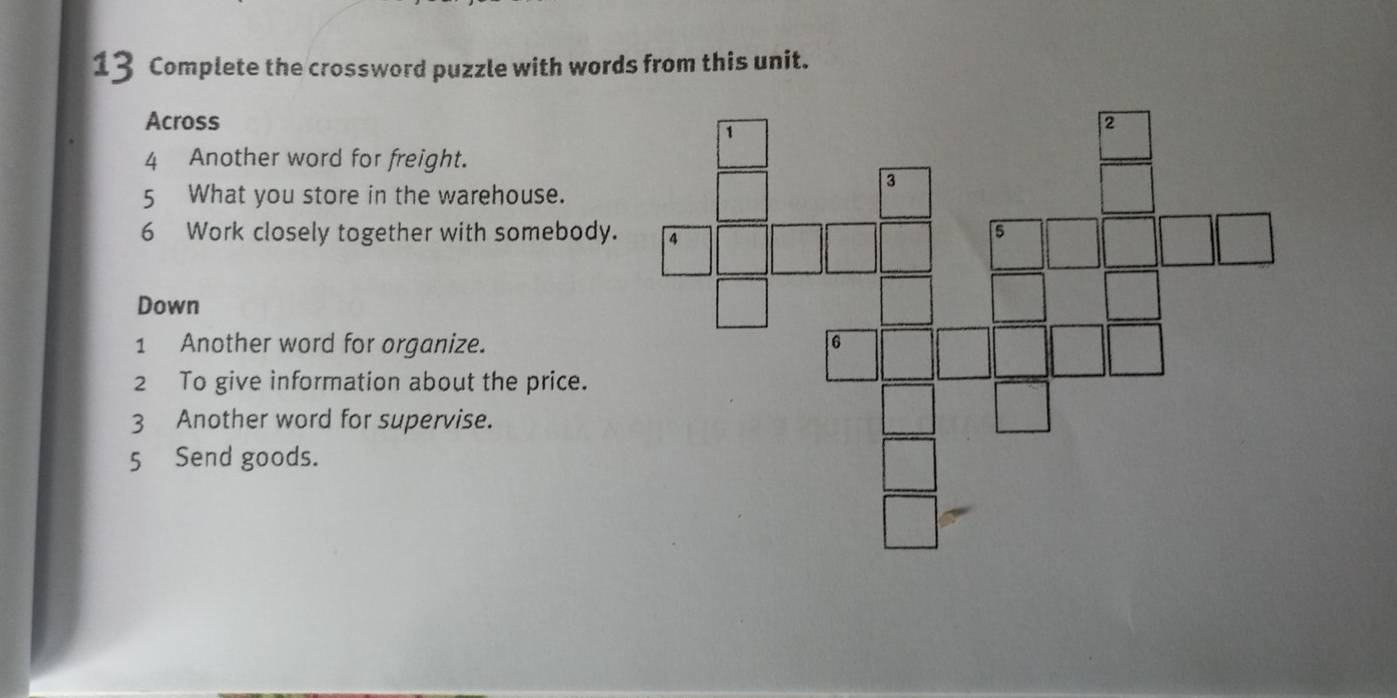 Complete the crossword puzzle with words from this unit. 
Across 
4 Another word for freight. 
5 What you store in the warehouse. 
6 Work closely together with somebody. 
Down 
1 Another word for organize. 
2 To give information about the price. 
3 Another word for supervise. 
5 Send goods.