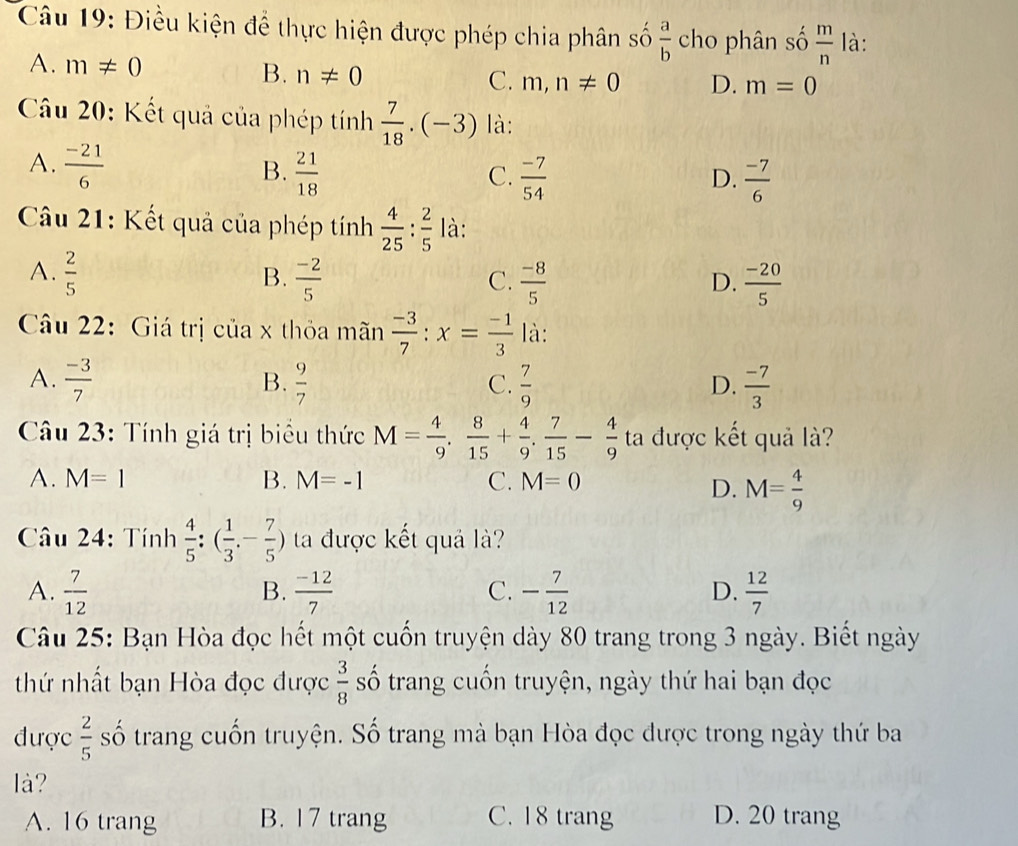 Điều kiện để thực hiện được phép chia phân số  a/b  cho phân số  m/n  là:
B. n!= 0
A. m!= 0 C. m,n!= 0 D. m=0
Câu 20: Kết quả của phép tính  7/18 · (-3) là:
A.  (-21)/6 
B.  21/18   (-7)/54   (-7)/6 
C.
D.
Câu 21: Kết quả của phép tính  4/25 : 2/5  là:
A.  2/5   (-2)/5   (-8)/5   (-20)/5 
B.
C.
D.
Câu 22: Giá trị của x thỏa mãn  (-3)/7 :x= (-1)/3  là:
A.  (-3)/7   9/7   7/9   (-7)/3 
B.
C.
D.
Câu 23: Tính giá trị biểu thức M= 4/9 , 8/15 + 4/9 , 7/15 - 4/9  ta được kết quả là?
A. M=1 B. M=-1 C. M=0
D. M= 4/9 
Câu 24: Tính  4/5 :( 1/3 - 7/5 ) ta được kết quả là?
A.  7/12   (-12)/7  - 7/12   12/7 
B.
C.
D.
Câu 25: Bạn Hòa đọc hết một cuốn truyện dày 80 trang trong 3 ngày. Biết ngày
thứ nhất bạn Hòa đọc được  3/8  số trang cuốn truyện, ngày thứ hai bạn đọc
được  2/5  số trang cuốn truyện. Số trang mà bạn Hòa đọc được trong ngày thứ ba
là?
A. 16 trang B. 17 trang C. 18 trang D. 20 trang