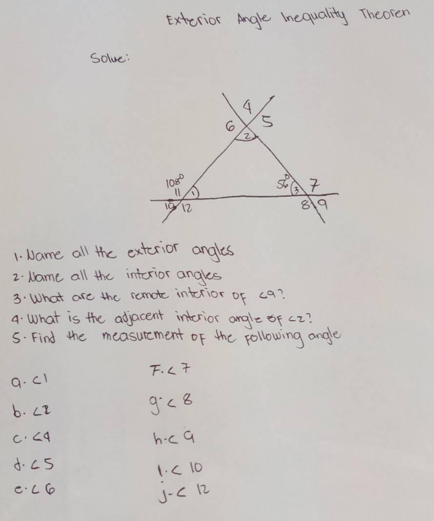 Exterior Angle Inequality Theoren
Solve:
1. Name all the exterior angles
2. Name all the interior angles
3. What are the remotc interior of c9?
4. What is the adjacent interior angle of c2?
5. Find the measurement of the following angle
F. ∠ 7
a. c1
b. LE
g <8</tex>
c ∠ 4
h· c9
d. c 5
1<10</tex>
e. cC
J-<12</tex>