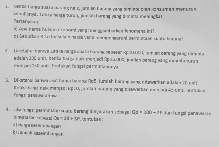 Ketka harga suatu barang naık, jumlah barang yang dimınta oleh konsumen menurun. 
Sebaliknya, 1etika harga turun, jumlah barang yang diminta meningkat. 
Pertanyaan: 
a) Apa nama hukum ekonomi yang menggambarkan fenomena ini? 
b) Sebutkan 3 faktor selain harga vang mempengaruhi permintaan suatu barang! 
2. Diketahui bahwa 1etıka harga suatu barang sebesar Rp10.000, jumlah barang yang diminta 
adalah 200 unit. Ketika harga naik menjadi Rp15.000, jumlah barang yang diminta turun 
menjadi 150 unit. Tentukan fungsi permintaannya. 
3. Diketahui bahwa saat harga barang Rp5, jumlah barang yang ditawarkan adalah 20 unit. 
Ketıka harga naık menjadı Kp10, jumlah barang yang ditawarkan menjadı 45 unıt. Ientukan 
fungsi penawarannya 
4. Jika fungsi permintaan suatu barang dinyatakan sebagai Qd=100-2P dan fungsi penawaran 
dinyatakan sebagai Qs=20+3P , tentukan: 
a) Harga keseimbangan 
b) Jumlah keseimbangan