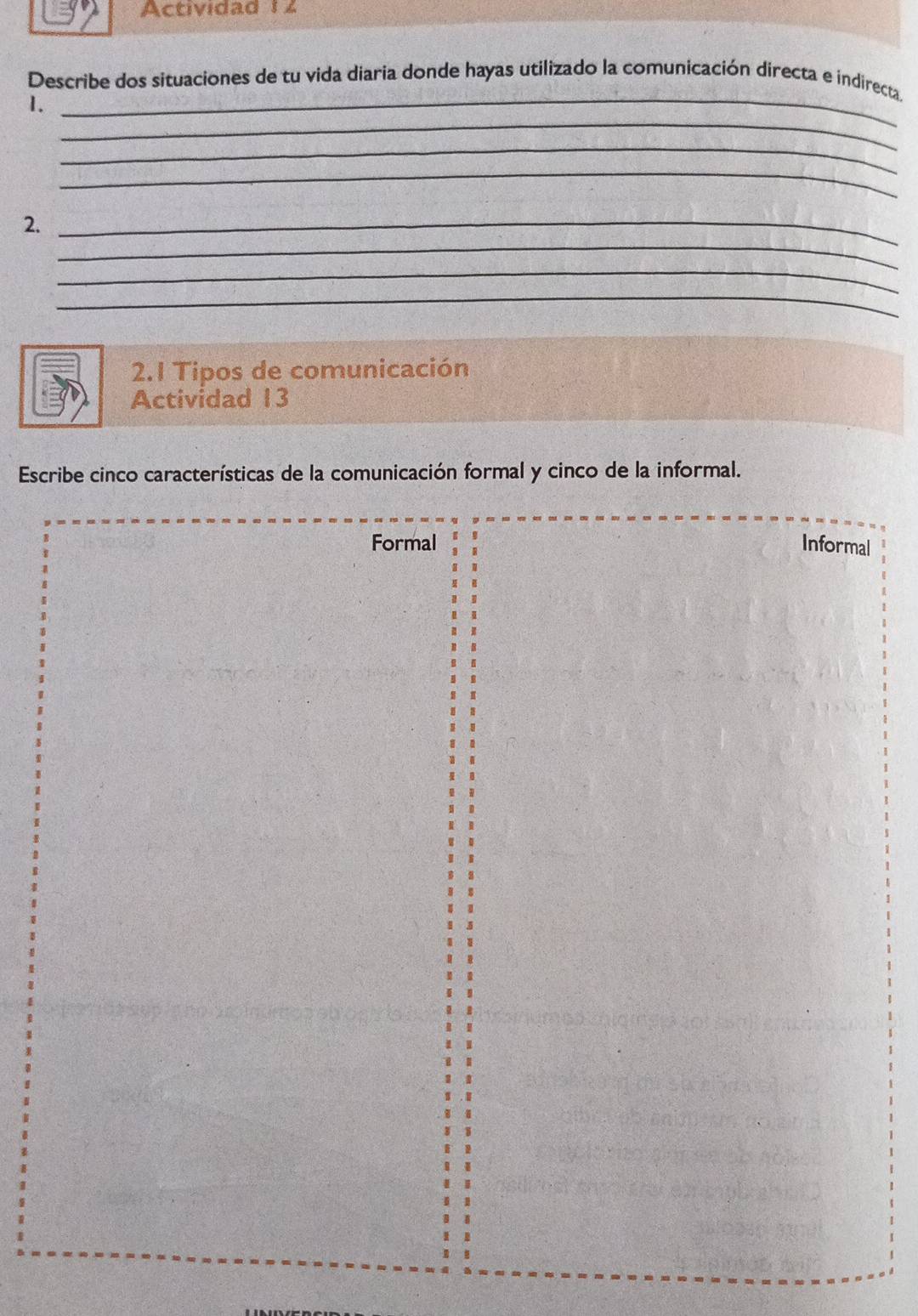 Actividad 1 2
Describe dos situaciones de tu vida diaria donde hayas utilizado la comunicación directa e indirecta.
_
1.
_
_
_
_
2._
_
_
2.1 Tipos de comunicación
Actividad 13
Escribe cinco características de la comunicación formal y cinco de la informal.
Formal Informal