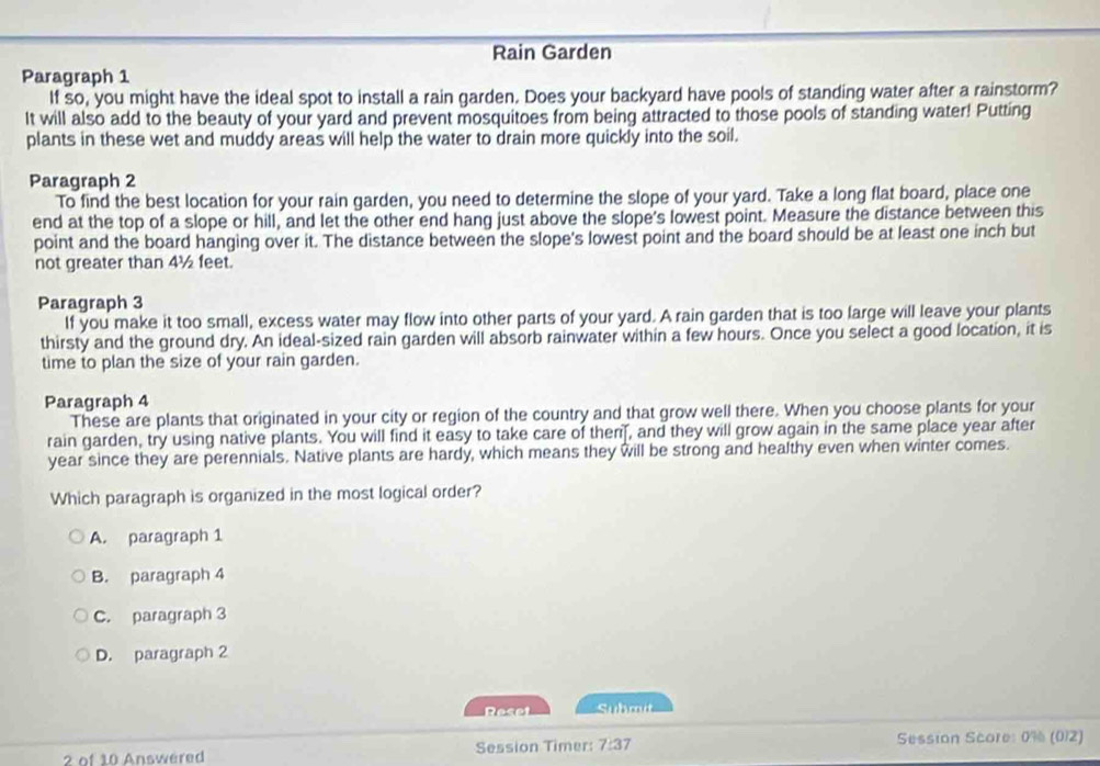 Rain Garden
Paragraph 1
If so, you might have the ideal spot to install a rain garden. Does your backyard have pools of standing water after a rainstorm?
It will also add to the beauty of your yard and prevent mosquitoes from being attracted to those pools of standing water! Putting
plants in these wet and muddy areas will help the water to drain more quickly into the soil.
Paragraph 2
To find the best location for your rain garden, you need to determine the slope of your yard. Take a long flat board, place one
end at the top of a slope or hill, and let the other end hang just above the slope's lowest point. Measure the distance between this
point and the board hanging over it. The distance between the slope's lowest point and the board should be at least one inch but
not greater than 4½ feet.
Paragraph 3
If you make it too small, excess water may flow into other parts of your yard. A rain garden that is too large will leave your plants
thirsty and the ground dry. An ideal-sized rain garden will absorb rainwater within a few hours. Once you select a good location, it is
time to plan the size of your rain garden.
Paragraph 4
These are plants that originated in your city or region of the country and that grow well there. When you choose plants for your
rain garden, try using native plants. You will find it easy to take care of then , and they will grow again in the same place year after
year since they are perennials. Native plants are hardy, which means they will be strong and healthy even when winter comes.
Which paragraph is organized in the most logical order?
A. paragraph 1
B. paragraph 4
C. paragraph 3
D. paragraph 2
Reset Submit
2 of 10 Answered Session Timer: 7:37 Session Score: 0% (012)