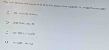 What is the shortest valid representation of the IPv6 address 2001:0DB8:0000 : 1470:0000:0000:0000:0200?
2001:0088:1470:0:0:2
2001:0088:0:147:02
2001:008:0:1470:200
2001:088:1470:200