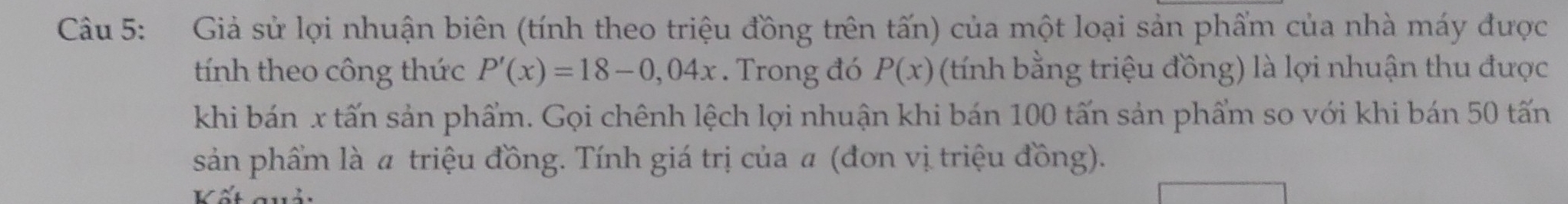 Giả sử lợi nhuận biên (tính theo triệu đồng trên tấn) của một loại sản phẩm của nhà máy được 
tính theo công thức P'(x)=18-0,04x. Trong đó P(x) (tính bằng triệu đồng) là lợi nhuận thu được 
khi bán x tấn sản phẩm. Gọi chênh lệch lợi nhuận khi bán 100 tấn sản phẩm so với khi bán 50 tấn 
sản phẩm là # triệu đồng. Tính giá trị của a (đơn vị triệu đồng).