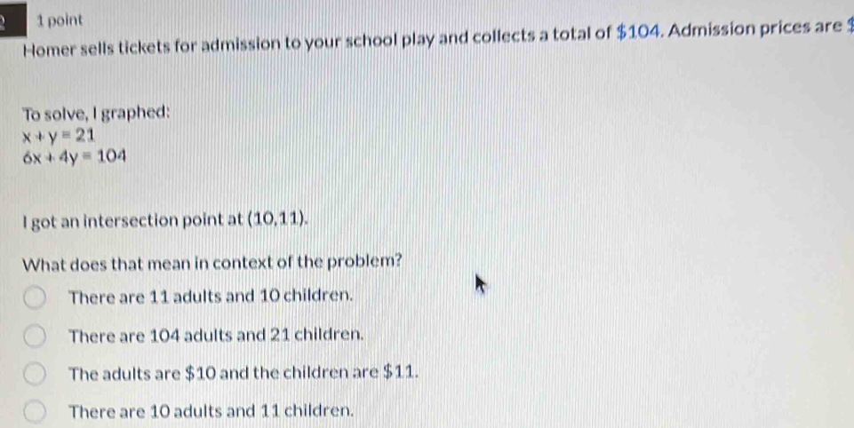 、 1 point
Homer sells tickets for admission to your school play and collects a total of $104. Admission prices are 1
To solve, I graphed:
x+y=21
6x+4y=104
I got an intersection point at (10.11). 
What does that mean in context of the problem?
There are 11 adults and 10 children.
There are 104 adults and 21 children.
The adults are $10 and the children are $11.
There are 10 adults and 11 children.