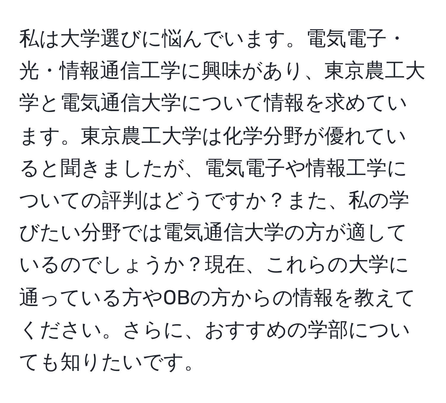 私は大学選びに悩んでいます。電気電子・光・情報通信工学に興味があり、東京農工大学と電気通信大学について情報を求めています。東京農工大学は化学分野が優れていると聞きましたが、電気電子や情報工学についての評判はどうですか？また、私の学びたい分野では電気通信大学の方が適しているのでしょうか？現在、これらの大学に通っている方やOBの方からの情報を教えてください。さらに、おすすめの学部についても知りたいです。