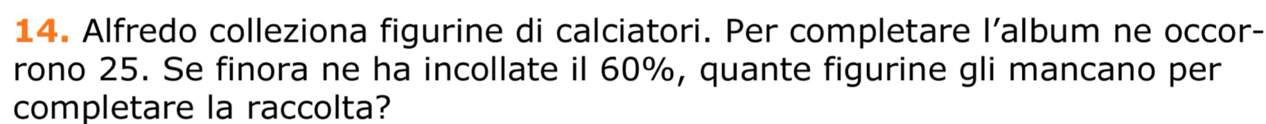 Alfredo colleziona figurine di calciatori. Per completare l’album ne occor- 
rono 25. Se finora ne ha incollate il 60%, quante figurine gli mancano per 
completare la raccolta?