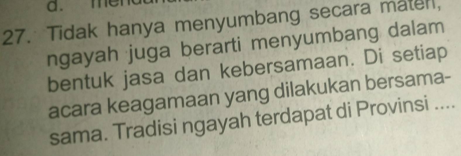 mei 
27. Tidak hanya menyumbang secara mater, 
ngayah juga berarti menyumbang dalam 
bentuk jasa dan kebersamaan. Di setiap 
acara keagamaan yang dilakukan bersama- 
sama. Tradisi ngayah terdapat di Provinsi ....