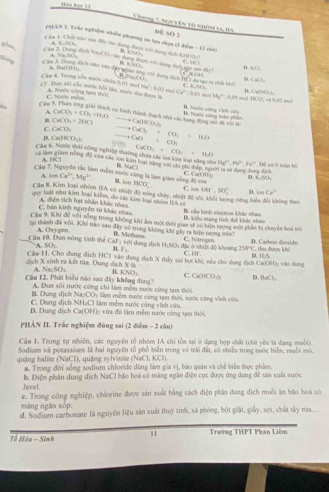 Hóa học 12
Chương 7. NgUyên tổ nhÔM IA, 1IA
dè Số 2
pHẢN L Trắc nghiệm nhiều phương án lựa chọn (3 điễm - 12 câu)
A. K₂SO₄.
Cầu I. Chất nào sau đây tắc dụng được với dụng địch NO KHCO_3?
B. K C.
A. N DSC
gồm, Câo 2. Dung dịch Na_2CO_3 ác dụng được với dung B. KNO_3 dicl não sau đây? D. KCL
IC
C|
dùng Cân 3. Dung dịch nào sau đây phân ứng với dung địch HCI du tạo ra chất khi CaCl_2
A. Ba (OH) 3KOH D.
)Na_2CO_3.
Câu 4. Trong cốc nước chứa 0,01 mol Na° ; 0.02 mol K_2SO_4 D. Ca(NO_3)
C.
(T. Dun sôi cốc nước hồi lâu, nước thu được là
C. Nước mềm.
A. Nước cứng tạm thời B. Nước cứng vĩnh cửu.
àu  Câu : Ca^(2+):0,01 mol Mg^(2+);0.05 mol HCO_2 và 0,02 mol
A. CaCO_3+CO_2+H_2O
D. Nước cứng toàn phần
4 sự hình thành thạch nhũ các hang động núi đã vôi là:
B. CaCO_3+2HCl Ca(HCO_3)_2
C. CaCO_3
to CaCl_2+CO_2+H_2O
D. Ca(HCO_3)_2 □ BD_1 CaO+CO_2
Câu 6. Nước thải công nghiệp thười CaCO_3+CO_2+H_2O
A. HC]
và làm giảm nồng độ của các ion kim loại nặng với chi phí tháp, ngưi , Đề xù lí toàn bộ
Hg^(2+),Pb^(2+),Fe^(3+)
B. NaCl C. Ca(OH)_2 D.
g dịch
A. ion Ca^(2+),Mg^(2+). B. ion cúa K_2SO_4
Câu 7. Nguyên tắc làm mềm nước cứng là làm giám nòng HCO_3^(- C, ion OH^-),SO_4^((2-), D. ionCa^2+).
d_0
Câu 8. Kim loại nhóm IIA có nhiệt độ nóng chảy, nhiệt độ sôi, khổi lượng riêng biến đổi không theo
quy luật như kim loại kiêm, do các kim loại nhóm IIA có
A. điện tích hạt nhân khác nhau. B. cầu hình electron khác nhau
C. bán kính nguyên từ khác nhau. D. kiểu mạng tinh thể khác nhau
Cầu 9. Khi để vôi sống trong không khí âm một thời gian sẽ có hiện tượng một phần bị chuyên hoá trở
lai thành đá vôi. Khí nào sau đây có trong không khí gây ra hiện tượng trên?
A. Oxygen. D. Carbon dioxide.
B. Methane. C. Nitrogen.
Câu 10. Đun nóng tinh thể CaF_2 với dung dịch H_2SO 4 đặc ở nhiệt độ khoảng 250°C , thu được khí
B.
A. SO_2. F_2. C. HF.
Câu I1. Cho dung dịch HC1 vào dung dịch X thấy sủi bọt khí, nều cho dung dịch t D. H₂S.  vào dung
dịch X sinh ra kết tủa. Dung dịch x1
Ca(OH)_2
A. surd a_2SO_4. B. KNO_3. C. Ca(HCO_3)_2 D. BaCl_2.
Câu 12. Phát biểu nào sau đây không đúng?
A. Đun sôi nước cứng chỉ làm mềm nước cứng tạm thời.
B. Dung dịch Na _2CO_3 làm mềm nước cứng tạm thời, nước cứng vĩnh cứu
C. Dung dịch NH₄Cl làm mềm nước cứng vĩnh cửu.
D. Dung dịch Ca(OH) )2 vừa đủ làm mềm nước cứng tạm thời.
PHÀN II. Trắc nghiệm đúng sai (2 điểm - 2 câu)
Câu 1. Trong tự nhiên, các nguyên tố nhóm IA chi tồn tại ở dạng hợp chất (chủ yếu là dạng muối).
Sodium và potassium là hai nguyên tố phố biến trong vỏ trái đất, có nhiều trong nước biển, muối mỏ,
quặng halite (NaCl), quặng sylvinite (NaCl, KCl).
a. Trong đời sống sodium chloride dùng làm gia vị, bảo quản và chế biến thực phâm.
b. Điện phân dung dịch NaCl bão hoả có màng ngăn điện cực được ứng dụng đề săn xuất nước
Javel.
c. Trong công nghiệp, chlorine được sản xuất bằng cách điện phân dung dịch muối ăn bão hoà có
màng ngăn xôp.
d. Sodium carbonate là nguyên liệu sản xuất thuỷ tinh, xà phòng, bột giặt, giấy, sợi, chất tây rừa...
11 Trường THPT Phan Liêm
Tổ Hóa - Sinh