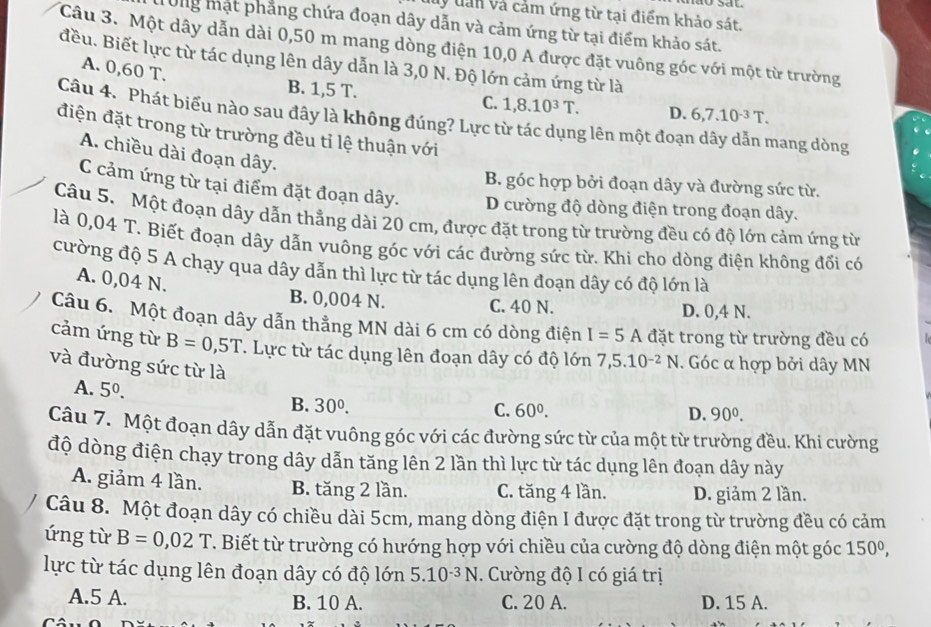 ý dấn và cảm ứng từ tại điểm khảo sát.
Ung mặt phẳng chứa đoạn dây dẫn và cảm ứng từ tại điểm khảo sát.
Câu 3. Một dây dẫn dài 0,50 m mang dòng điện 10,0 A được đặt vuông góc với một từ trường
đều. Biết lực từ tác dụng lên dây dẫn là 3,0 N. Độ lớn cảm ứng từ là
A. 0,60 T.
B. 1,5 T. D. 6,7.10^(-3)T.
C. 1,8.10^3T.
Câu 4. Phát biểu nào sau đây là không đúng? Lực từ tác dụng lên một đoạn dây dẫn mang dòng
điện đặt trong từ trường đều tỉ lệ thuận với
A. chiều dài đoạn dây.
B. góc hợp bởi đoạn dây và đường sức từ.
C cảm ứng từ tại điểm đặt đoạn dây. D cường độ dòng điện trong đoạn dây.
Câu 5. Một đoạn dây dẫn thẳng dài 20 cm, được đặt trong từ trường đều có độ lớn cảm ứng từ
là 0,04 T. Biết đoạn dây dẫn vuông góc với các đường sức từ. Khi cho dòng điện không đối có
cường độ 5 A chạy qua dây dẫn thì lực từ tác dụng lên đoạn dây có độ lớn là
A. 0,04 N.
B. 0,004 N. C. 40 N. D. 0,4 N.
Câu 6. Một đoạn dây dẫn thẳng MN dài 6 cm có dòng điện I=5A đặt trong từ trường đều có
cảm ứng từ B=0,5T. Lực từ tác dụng lên đoạn dây có độ lớn 7,5.10^(-2)N. Góc α hợp bởi dây MN
và đường sức từ là
A. 5^0.
B. 30^0. C. 60^0. D. 90^0.
Câu 7. Một đoạn dây dẫn đặt vuông góc với các đường sức từ của một từ trường đều. Khi cường
độ dòng điện chạy trong dây dẫn tăng lên 2 lần thì lực từ tác dụng lên đoạn dây này
A. giảm 4 lần. B. tăng 2 lần. C. tăng 4 lần. D. giảm 2 lần.
Câu 8. Một đoạn dây có chiều dài 5cm, mang dòng điện I được đặt trong từ trường đều có cảm
ứng từ B=0,02T. Biết từ trường có hướng hợp với chiều của cường độ dòng điện một góc 150^0,
lực từ tác dụng lên đoạn dây có độ lớn 5.10^(-3)N. Cường độ I có giá trị
A.5 A. B. 10 A. C. 20 A. D. 15 A.
Câ