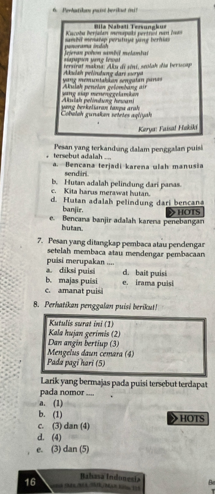 Perhatikan puist berikut ini!
Bila Nabatí Tersungkur
Kucoba berjalan menapaki perttůi nan luas
sambil menatap perutuya yang berhias 
panorama indáh
Jejeran pohon sambil melambat
sipp un vang léwt
tersirat makna: Aku di sini, seolah día berucap
Akulah pelindung darí sury
yang mémuntahkan sengalan pañas
Akulah penelan gelömbäng  ir
yang siáp menenggelamkan
Akulah pelindung hewani
yng berkeliaran tanpa arh 
Cobalah gunakan seletes aqliyah
Karya: Faisal Hakikí
Pesan yang terkandung dalam penggalan puisi
tersebut adalah ....
a. Bencana terjadi karena ulah manusia
sendiri.
b. Hutan adalah pelindung dari panas.
c. Kita harus merawat hutan.
d. Hutan adalah pelindung dari bencana
banjir. HOTS
e. Bencana banjir adalah karena penebangan
hutan.
7. Pesan yang ditangkap pembaca atau pendengar
setelah membaca atau mendengar pembacaan
puisi merupakan ....
a. diksi puisi d. bait puísi
b. majas puisi e. irama puisi
c. amanat puisi
8. Perhatikan penggalan puisi berikut!
Kutulis surat ini (1)
Kala hujan gerimis (2)
Dan angin bertiup (3)
Mengelus daun cemara (4)
Pada pagi hari (5)
Larik yang bermajas pada puisi tersebut terdapat
pada nomor ....
a. (1)
b. (1)
HOTS
c. (3) dan(4)
d. (4)
e. (3) dan(5)
Babasa Indonesía
Be
16 ok SMEA/MA/SBIR/Mjch Kölns 110