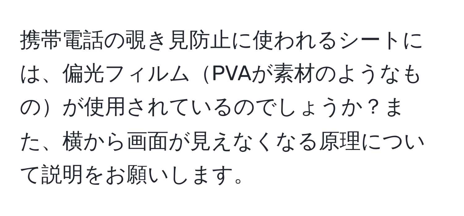 携帯電話の覗き見防止に使われるシートには、偏光フィルムPVAが素材のようなものが使用されているのでしょうか？また、横から画面が見えなくなる原理について説明をお願いします。