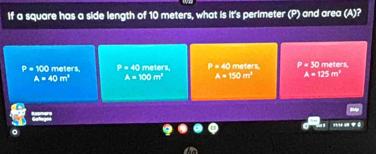 If a square has a side length of 10 meters, what is it's perimeter (P) and area (A)?
P=100 meters, P=40 meters, P=40 meters, P=30 meters,
A=40m^2
A=100m^2 A=150m^2 A=125m^2
11:14 US 9