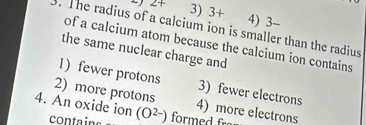 22+ 3) 3+ 4) 3-
. The radius of a calcium ion is smaller than the radius
of a calcium atom because the calcium ion contains
the same nuclear charge and
1) fewer protons 3) fewer electrons
2) more protons
4. An oxide ion (O^(2-)) 4) more electrons
contains