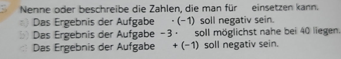 Nenne oder beschreibe die Zahlen, die man für einsetzen kann. 
a) Das Ergebnis der Aufgabe · (-1) soll negativ sein. 
b) Das Ergebnis der Aufgabe −3 · soll möglichst nahe bei 40 liegen. 
Das Ergebnis der Aufgabe + (−1) soll negativ sein.