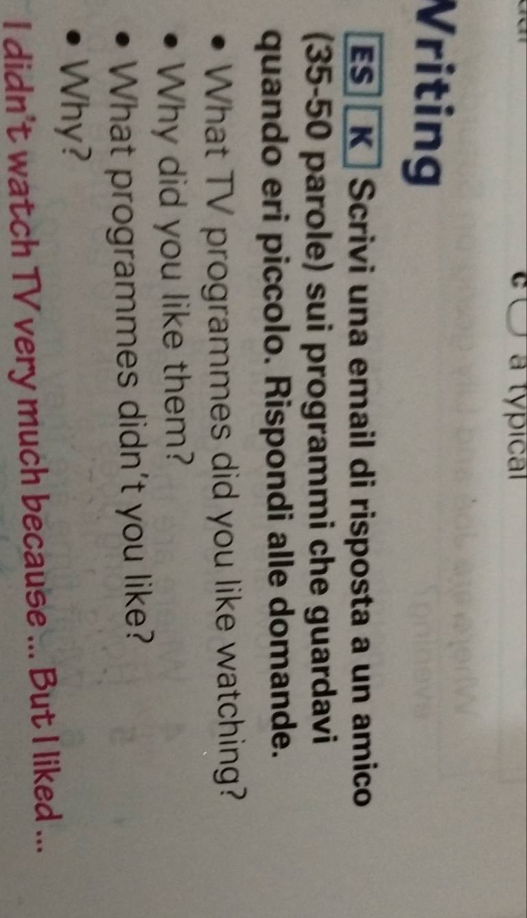 a tópical 
Vriting 
ES K Scrivi una email di risposta a un amico 
(35-50 parole) sui programmi che guardavi 
quando eri piccolo. Rispondi alle domande. 
What TV programmes did you like watching? 
Why did you like them? 
What programmes didn't you like? 
Why? 
I didn't watch TV very much because ... But I liked ...